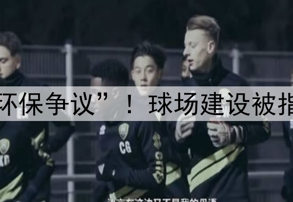 世界杯“环保争议”!球场建设被指破坏生态